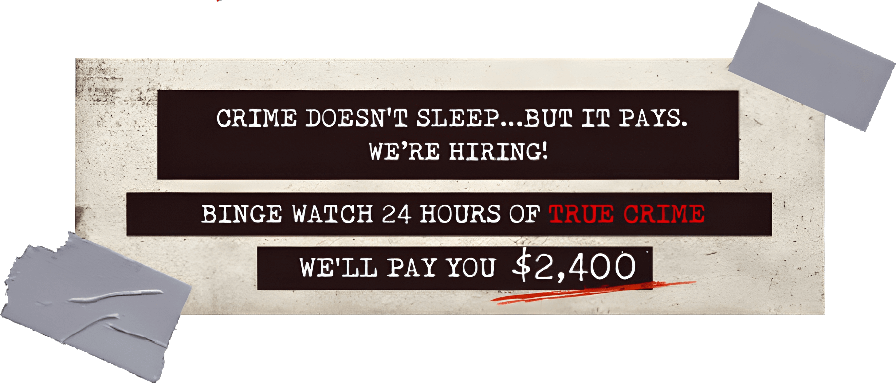 Crime doesn’t sleep...but it pays. We’re hiring! Binge Watch 24 Hours of True Crime We’ll Pay You $2400